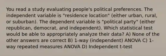 You read a study evaluating people's political preferences. The independent variable is "residence location" (either urban, rural, or suburban). The dependent variable is "political party" (either republican, democrat, and independent). Which statistical test would be able to appropriately analyze their data? A) None of the other answers are correct B) 1-way (independent) ANOVA C) 1-way repeated measures ANOVA D) Independent t-test