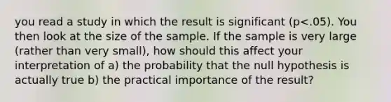 you read a study in which the result is significant (p<.05). You then look at the size of the sample. If the sample is very large (rather than very small), how should this affect your interpretation of a) the probability that the null hypothesis is actually true b) the practical importance of the result?