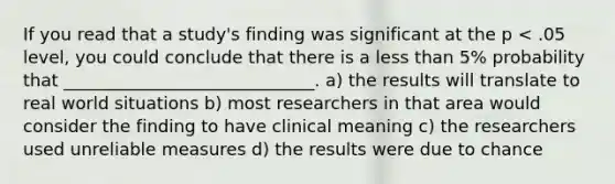 If you read that a study's finding was significant at the p < .05 level, you could conclude that there is a <a href='https://www.questionai.com/knowledge/k7BtlYpAMX-less-than' class='anchor-knowledge'>less than</a> 5% probability that _____________________________. a) the results will translate to real world situations b) most researchers in that area would consider the finding to have clinical meaning c) the researchers used unreliable measures d) the results were due to chance