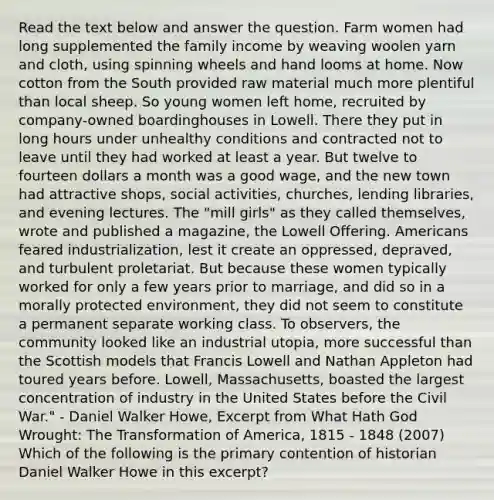 Read the text below and answer the question. Farm women had long supplemented the family income by weaving woolen yarn and cloth, using spinning wheels and hand looms at home. Now cotton from the South provided raw material much more plentiful than local sheep. So young women left home, recruited by company-owned boardinghouses in Lowell. There they put in long hours under unhealthy conditions and contracted not to leave until they had worked at least a year. But twelve to fourteen dollars a month was a good wage, and the new town had attractive shops, social activities, churches, lending libraries, and evening lectures. The "mill girls" as they called themselves, wrote and published a magazine, the Lowell Offering. Americans feared industrialization, lest it create an oppressed, depraved, and turbulent proletariat. But because these women typically worked for only a few years prior to marriage, and did so in a morally protected environment, they did not seem to constitute a permanent separate working class. To observers, the community looked like an industrial utopia, more successful than the Scottish models that Francis Lowell and Nathan Appleton had toured years before. Lowell, Massachusetts, boasted the largest concentration of industry in the United States before the Civil War." - Daniel Walker Howe, Excerpt from What Hath God Wrought: The Transformation of America, 1815 - 1848 (2007) Which of the following is the primary contention of historian Daniel Walker Howe in this excerpt?