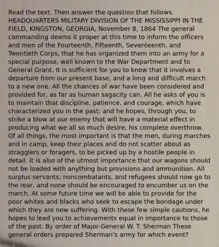 Read the text. Then answer the question that follows. HEADQUARTERS MILITARY DIVISION OF THE MISSISSIPPI IN THE FIELD, KINGSTON, GEORGIA, November 8, 1864 The general commanding deems it proper at this time to inform the officers and men of the Fourteenth, Fifteenth, Seventeenth, and Twentieth Corps, that he has organized them into an army for a special purpose, well known to the War Department and to General Grant. It is sufficient for you to know that it involves a departure from our present base, and a long and difficult march to a new one. All the chances of war have been considered and provided for, as far as human sagacity can. All he asks of you is to maintain that discipline, patience, and courage, which have characterized you in the past; and he hopes, through you, to strike a blow at our enemy that will have a material effect in producing what we all so much desire, his complete overthrow. Of all things, the most important is that the men, during marches and in camp, keep their places and do not scatter about as stragglers or foragers, to be picked up by a hostile people in detail. It is also of the utmost importance that our wagons should not be loaded with anything but provisions and ammunition. All surplus servants, noncombatants, and refugees should now go to the rear, and none should be encouraged to encumber us on the march. At some future time we will be able to provide for the poor whites and blacks who seek to escape the bondage under which they are now suffering. With these few simple cautions, he hopes to lead you to achievements equal in importance to those of the past. By order of Major-General W. T. Sherman These general orders prepared Sherman's army for which event?