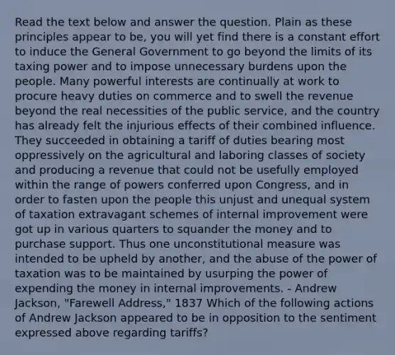 Read the text below and answer the question. Plain as these principles appear to be, you will yet find there is a constant effort to induce the General Government to go beyond the limits of its taxing power and to impose unnecessary burdens upon the people. Many powerful interests are continually at work to procure heavy duties on commerce and to swell the revenue beyond the real necessities of the public service, and the country has already felt the injurious effects of their combined influence. They succeeded in obtaining a tariff of duties bearing most oppressively on the agricultural and laboring classes of society and producing a revenue that could not be usefully employed within the range of powers conferred upon Congress, and in order to fasten upon the people this unjust and unequal system of taxation extravagant schemes of internal improvement were got up in various quarters to squander the money and to purchase support. Thus one unconstitutional measure was intended to be upheld by another, and the abuse of the power of taxation was to be maintained by usurping the power of expending the money in internal improvements. - Andrew Jackson, "Farewell Address," 1837 Which of the following actions of Andrew Jackson appeared to be in opposition to the sentiment expressed above regarding tariffs?