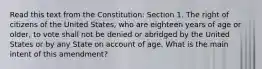 Read this text from the Constitution: Section 1. The right of citizens of the United States, who are eighteen years of age or older, to vote shall not be denied or abridged by the United States or by any State on account of age. What is the main intent of this amendment?