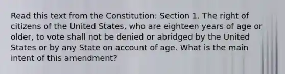 Read this text from the Constitution: Section 1. The right of citizens of the United States, who are eighteen years of age or older, to vote shall not be denied or abridged by the United States or by any State on account of age. What is the main intent of this amendment?