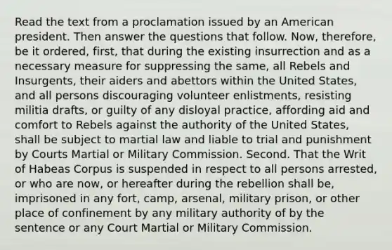 Read the text from a proclamation issued by an American president. Then answer the questions that follow. Now, therefore, be it ordered, first, that during the existing insurrection and as a necessary measure for suppressing the same, all Rebels and Insurgents, their aiders and abettors within the United States, and all persons discouraging volunteer enlistments, resisting militia drafts, or guilty of any disloyal practice, affording aid and comfort to Rebels against the authority of the United States, shall be subject to martial law and liable to trial and punishment by Courts Martial or Military Commission. Second. That the Writ of Habeas Corpus is suspended in respect to all persons arrested, or who are now, or hereafter during the rebellion shall be, imprisoned in any fort, camp, arsenal, military prison, or other place of confinement by any military authority of by the sentence or any Court Martial or Military Commission.