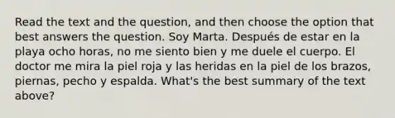 Read the text and the question, and then choose the option that best answers the question. Soy Marta. Después de estar en la playa ocho horas, no me siento bien y me duele el cuerpo. El doctor me mira la piel roja y las heridas en la piel de los brazos, piernas, pecho y espalda. What's the best summary of the text above?