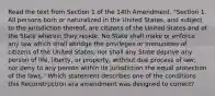 Read the text from Section 1 of the 14th Amendment. "​Section 1. All persons born or naturalized in the United States, and subject to the jurisdiction thereof, are citizens of the United States and of the State wherein they reside. No State shall make or enforce any law which shall abridge the privileges or immunities of citizens of the United States; nor shall any State deprive any person of life, liberty, or property, without due process of law; nor deny to any person within its jurisdiction the equal protection of the laws." Which statement describes one of the conditions this Reconstruction era amendment was designed to correct?