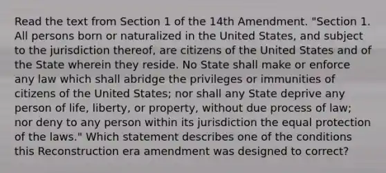 Read the text from Section 1 of the 14th Amendment. "​Section 1. All persons born or naturalized in the United States, and subject to the jurisdiction thereof, are citizens of the United States and of the State wherein they reside. No State shall make or enforce any law which shall abridge the privileges or immunities of citizens of the United States; nor shall any State deprive any person of life, liberty, or property, without due process of law; nor deny to any person within its jurisdiction the equal protection of the laws." Which statement describes one of the conditions this Reconstruction era amendment was designed to correct?