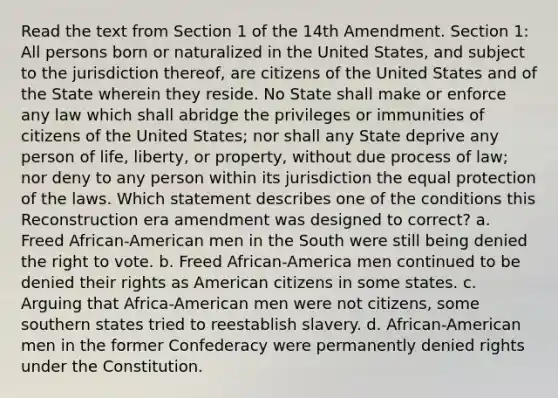 Read the text from Section 1 of the 14th Amendment. Section 1: All persons born or naturalized in the United States, and subject to the jurisdiction thereof, are citizens of the United States and of the State wherein they reside. No State shall make or enforce any law which shall abridge the privileges or immunities of citizens of the United States; nor shall any State deprive any person of life, liberty, or property, without due process of law; nor deny to any person within its jurisdiction the equal protection of the laws. Which statement describes one of the conditions this Reconstruction era amendment was designed to correct? a. Freed African-American men in the South were still being denied the right to vote. b. Freed African-America men continued to be denied their rights as American citizens in some states. c. Arguing that Africa-American men were not citizens, some southern states tried to reestablish slavery. d. African-American men in the former Confederacy were permanently denied rights under the Constitution.