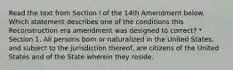 Read the text from Section I of the 14th Amendment below. Which statement describes one of the conditions this Reconstruction era amendment was designed to correct? * Section 1. All persons born or naturalized in the United States, and subject to the jurisdiction thereof, are citizens of the United States and of the State wherein they reside.