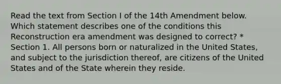 Read the text from Section I of the 14th Amendment below. Which statement describes one of the conditions this Reconstruction era amendment was designed to correct? * Section 1. All persons born or naturalized in the United States, and subject to the jurisdiction thereof, are citizens of the United States and of the State wherein they reside.