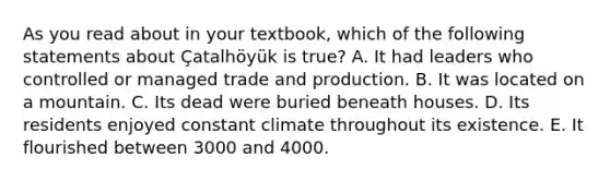 As you read about in your textbook, which of the following statements about Çatalhöyük is true? A. It had leaders who controlled or managed trade and production. B. It was located on a mountain. C. Its dead were buried beneath houses. D. Its residents enjoyed constant climate throughout its existence. E. It flourished between 3000 and 4000.