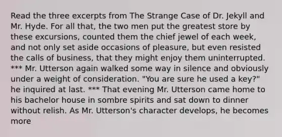 Read the three excerpts from The Strange Case of Dr. Jekyll and Mr. Hyde. For all that, the two men put the greatest store by these excursions, counted them the chief jewel of each week, and not only set aside occasions of pleasure, but even resisted the calls of business, that they might enjoy them uninterrupted. *** Mr. Utterson again walked some way in silence and obviously under a weight of consideration. "You are sure he used a key?" he inquired at last. *** That evening Mr. Utterson came home to his bachelor house in sombre spirits and sat down to dinner without relish. As Mr. Utterson's character develops, he becomes more