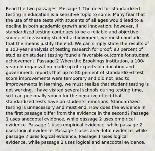 Read the two passages. Passage 1 The need for standardized testing in education is a sensitive topic to some. Many fear that the use of these tests with students of all ages would lead to a decline in both academic growth and innovation; however, if standardized testing continues to be a reliable and objective source of measuring student achievement, we must conclude that the means justify the end. We can simply state the results of a 100-year analysis of testing research for proof: 93 percent of studies on student testing found a favorable outcome for student achievement. Passage 2 When the Brookings Institution, a 100-year-old organization made up of experts in education and government, reports that up to 80 percent of standardized test score improvements were temporary and did not lead to improvements in learning, we must realize that student testing is not working. I have visited several schools during testing time, so I can personally vouch for the negative effect that standardized tests have on students' emotions. Standardized testing is unnecessary and must end. How does the evidence in the first passage differ from the evidence in the second? Passage 1 uses anecdotal evidence, while passage 2 uses empirical evidence. Passage 1 uses empirical evidence, while passage 2 uses logical evidence. Passage 1 uses anecdotal evidence, while passage 2 uses logical evidence. Passage 1 uses logical evidence, while passage 2 uses logical and anecdotal evidence.