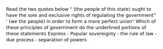 Read the two quotes below " (the people of this state) ought to have the sole and exclusive rights of regulating the government" ' (we the people) in order to form a more perfect union" Which of these principles of government do the underlined portions of these statements Express - Popular sovereignty - the rule of law - due process - separation of powers