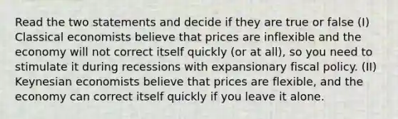 Read the two statements and decide if they are true or false (I) Classical economists believe that prices are inflexible and the economy will not correct itself quickly (or at all), so you need to stimulate it during recessions with expansionary fiscal policy. (II) Keynesian economists believe that prices are flexible, and the economy can correct itself quickly if you leave it alone.