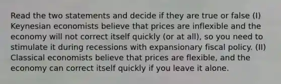 Read the two statements and decide if they are true or false (I) Keynesian economists believe that prices are inflexible and the economy will not correct itself quickly (or at all), so you need to stimulate it during recessions with expansionary fiscal policy. (II) Classical economists believe that prices are flexible, and the economy can correct itself quickly if you leave it alone.