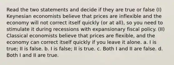 Read the two statements and decide if they are true or false (I) Keynesian economists believe that prices are inflexible and the economy will not correct itself quickly (or at all), so you need to stimulate it during recessions with expansionary fiscal policy. (II) Classical economists believe that prices are flexible, and the economy can correct itself quickly if you leave it alone. a. I is true; II is false. b. I is false; II is true. c. Both I and II are false. d. Both I and II are true.