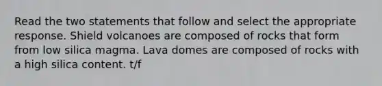 Read the two statements that follow and select the appropriate response. Shield volcanoes are composed of rocks that form from low silica magma. Lava domes are composed of rocks with a high silica content. t/f