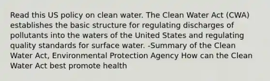 Read this US policy on clean water. The Clean Water Act (CWA) establishes the basic structure for regulating discharges of pollutants into the waters of the United States and regulating quality standards for surface water. -Summary of the Clean Water Act, Environmental Protection Agency How can the Clean Water Act best promote health