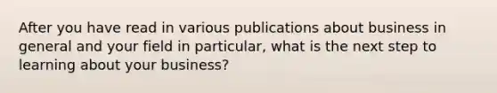 After you have read in various publications about business in general and your field in particular, what is the next step to learning about your business?