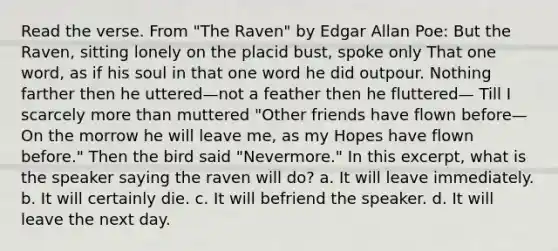 Read the verse. From "The Raven" by Edgar Allan Poe: But the Raven, sitting lonely on the placid bust, spoke only That one word, as if his soul in that one word he did outpour. Nothing farther then he uttered—not a feather then he fluttered— Till I scarcely more than muttered "Other friends have flown before— On the morrow he will leave me, as my Hopes have flown before." Then the bird said "Nevermore." In this excerpt, what is the speaker saying the raven will do? a. It will leave immediately. b. It will certainly die. c. It will befriend the speaker. d. It will leave the next day.