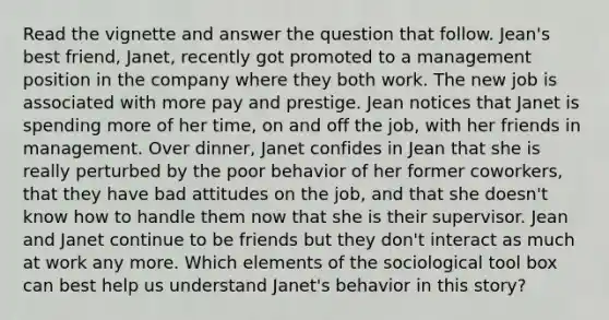 Read the vignette and answer the question that follow. Jean's best friend, Janet, recently got promoted to a management position in the company where they both work. The new job is associated with more pay and prestige. Jean notices that Janet is spending more of her time, on and off the job, with her friends in management. Over dinner, Janet confides in Jean that she is really perturbed by the poor behavior of her former coworkers, that they have bad attitudes on the job, and that she doesn't know how to handle them now that she is their supervisor. Jean and Janet continue to be friends but they don't interact as much at work any more. Which elements of the sociological tool box can best help us understand Janet's behavior in this story?