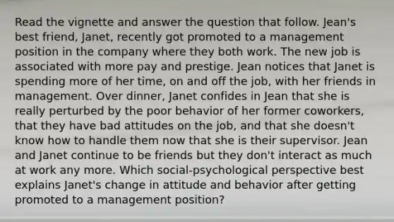 Read the vignette and answer the question that follow. Jean's best friend, Janet, recently got promoted to a management position in the company where they both work. The new job is associated with more pay and prestige. Jean notices that Janet is spending more of her time, on and off the job, with her friends in management. Over dinner, Janet confides in Jean that she is really perturbed by the poor behavior of her former coworkers, that they have bad attitudes on the job, and that she doesn't know how to handle them now that she is their supervisor. Jean and Janet continue to be friends but they don't interact as much at work any more. Which social-psychological perspective best explains Janet's change in attitude and behavior after getting promoted to a management position?