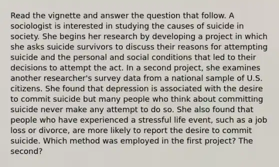 Read the vignette and answer the question that follow. A sociologist is interested in studying the causes of suicide in society. She begins her research by developing a project in which she asks suicide survivors to discuss their reasons for attempting suicide and the personal and social conditions that led to their decisions to attempt the act. In a second project, she examines another researcher's survey data from a national sample of U.S. citizens. She found that depression is associated with the desire to commit suicide but many people who think about committing suicide never make any attempt to do so. She also found that people who have experienced a stressful life event, such as a job loss or divorce, are more likely to report the desire to commit suicide. Which method was employed in the first project? The second?