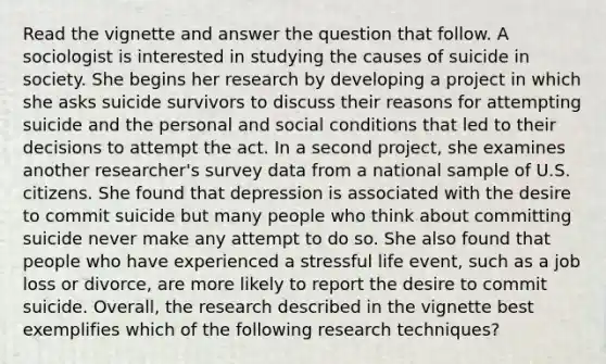 Read the vignette and answer the question that follow. A sociologist is interested in studying the causes of suicide in society. She begins her research by developing a project in which she asks suicide survivors to discuss their reasons for attempting suicide and the personal and social conditions that led to their decisions to attempt the act. In a second project, she examines another researcher's survey data from a national sample of U.S. citizens. She found that depression is associated with the desire to commit suicide but many people who think about committing suicide never make any attempt to do so. She also found that people who have experienced a stressful life event, such as a job loss or divorce, are more likely to report the desire to commit suicide. Overall, the research described in the vignette best exemplifies which of the following research techniques?