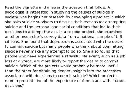 Read the vignette and answer the question that follow. A sociologist is interested in studying the causes of suicide in society. She begins her research by developing a project in which she asks suicide survivors to discuss their reasons for attempting suicide and the personal and social conditions that led to their decisions to attempt the act. In a second project, she examines another researcher's survey data from a national sample of U.S. citizens. She found that depression is associated with the desire to commit suicide but many people who think about committing suicide never make any attempt to do so. She also found that people who have experienced a stressful life event, such as a job loss or divorce, are more likely to report the desire to commit suicide. Which of the projects would probably be more useful than the other for obtaining deeper insights into the processes associated with decisions to commit suicide? Which project is more representative of the experience of Americans with suicide decisions?