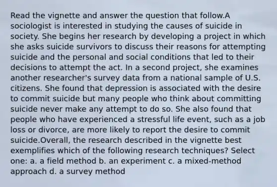 Read the vignette and answer the question that follow.A sociologist is interested in studying the causes of suicide in society. She begins her research by developing a project in which she asks suicide survivors to discuss their reasons for attempting suicide and the personal and social conditions that led to their decisions to attempt the act. In a second project, she examines another researcher's survey data from a national sample of U.S. citizens. She found that depression is associated with the desire to commit suicide but many people who think about committing suicide never make any attempt to do so. She also found that people who have experienced a stressful life event, such as a job loss or divorce, are more likely to report the desire to commit suicide.Overall, the research described in the vignette best exemplifies which of the following research techniques? Select one: a. a field method b. an experiment c. a mixed-method approach d. a survey method