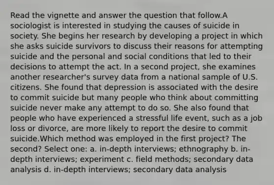 Read the vignette and answer the question that follow.A sociologist is interested in studying the causes of suicide in society. She begins her research by developing a project in which she asks suicide survivors to discuss their reasons for attempting suicide and the personal and social conditions that led to their decisions to attempt the act. In a second project, she examines another researcher's survey data from a national sample of U.S. citizens. She found that depression is associated with the desire to commit suicide but many people who think about committing suicide never make any attempt to do so. She also found that people who have experienced a stressful life event, such as a job loss or divorce, are more likely to report the desire to commit suicide.Which method was employed in the first project? The second? Select one: a. in-depth interviews; ethnography b. in-depth interviews; experiment c. field methods; secondary data analysis d. in-depth interviews; secondary data analysis