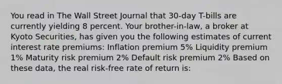 You read in The Wall Street Journal that 30-day T-bills are currently yielding 8 percent. Your brother-in-law, a broker at Kyoto Securities, has given you the following estimates of current interest rate premiums: Inflation premium 5% Liquidity premium 1% Maturity risk premium 2% Default risk premium 2% Based on these data, the real risk-free rate of return is: