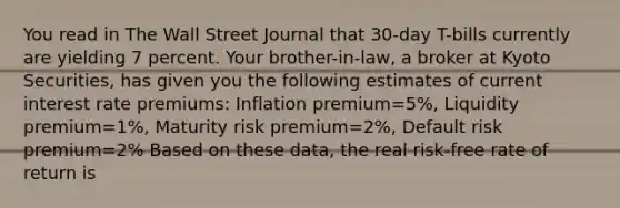 You read in The Wall Street Journal that 30-day T-bills currently are yielding 7 percent. Your brother-in-law, a broker at Kyoto Securities, has given you the following estimates of current interest rate premiums: Inflation premium=5%, Liquidity premium=1%, Maturity risk premium=2%, Default risk premium=2% Based on these data, the real risk-free rate of return is