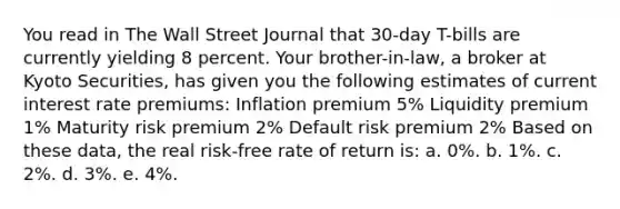 You read in The Wall Street Journal that 30-day T-bills are currently yielding 8 percent. Your brother-in-law, a broker at Kyoto Securities, has given you the following estimates of current interest rate premiums: Inflation premium 5% Liquidity premium 1% Maturity risk premium 2% Default risk premium 2% Based on these data, the real risk-free rate of return is: a. 0%. b. 1%. c. 2%. d. 3%. e. 4%.