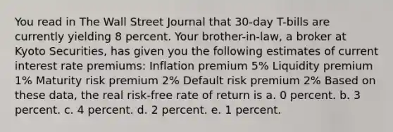 You read in The Wall Street Journal that 30-day T-bills are currently yielding 8 percent. Your brother-in-law, a broker at Kyoto Securities, has given you the following estimates of current interest rate premiums: Inflation premium 5% Liquidity premium 1% Maturity risk premium 2% Default risk premium 2% Based on these data, the real risk-free rate of return is a. 0 percent. b. 3 percent. c. 4 percent. d. 2 percent. e. 1 percent.