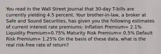 You read in the Wall Street Journal that 30-day T-bills are currently yielding 4.5 percent. Your brother-in-law, a broker at Safe and Sound Securities, has given you the following estimates of current interest rate premiums: Inflation Premium= 2.1% Liquidity Premium=0.75% Maturity Risk Premium= 0.5% Default Risk Premium= 1.25% On the basis of these data, what is the real risk-free rate of return?