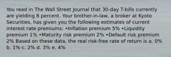 You read in The Wall Street Journal that 30-day T-bills currently are yielding 8 percent. Your brother-in-law, a broker at Kyoto Securities, has given you the following estimates of current interest rate premiums: •Inflation premium 5% •Liquidity premium 1% •Maturity risk premium 2% •Default risk premium 2% Based on these data, the real risk-free rate of return is a. 0% b. 1% c. 2% d. 3% e. 4%