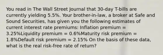 You read in The Wall Street Journal that 30-day T-bills are currently yielding 5.5%. Your brother-in-law, a broker at Safe and Sound Securities, has given you the following estimates of current interest rate premiums: Inflation premium = 3.25%Liquidity premium = 0.6%Maturity risk premium = 1.8%Default risk premium = 2.15% On the basis of these data, what is the real risk-free rate of return?