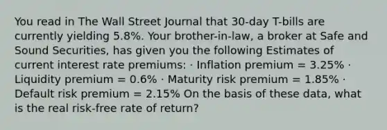 You read in The Wall Street Journal that 30-day T-bills are currently yielding 5.8%. Your brother-in-law, a broker at Safe and Sound Securities, has given you the following Estimates of current interest rate premiums: · Inflation premium = 3.25% · Liquidity premium = 0.6% · Maturity risk premium = 1.85% · Default risk premium = 2.15% On the basis of these data, what is the real risk-free rate of return?