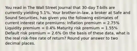 You read in The Wall Street Journal that 30-day T-bills are currently yielding 5.1%. Your brother-in-law, a broker at Safe and Sound Securities, has given you the following estimates of current interest rate premiums: Inflation premium = 2.75% Liquidity premium = 0.4% Maturity risk premium = 1.55% Default risk premium = 2.6% On the basis of these data, what is the real risk-free rate of return? Round your answer to two decimal places.