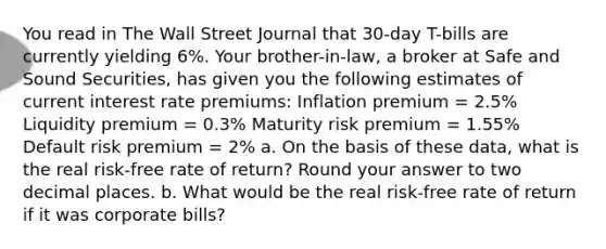 You read in The Wall Street Journal that 30-day T-bills are currently yielding 6%. Your brother-in-law, a broker at Safe and Sound Securities, has given you the following estimates of current interest rate premiums: Inflation premium = 2.5% Liquidity premium = 0.3% Maturity risk premium = 1.55% Default risk premium = 2% a. On the basis of these data, what is the real risk-free rate of return? Round your answer to two decimal places. b. What would be the real risk-free rate of return if it was corporate bills?