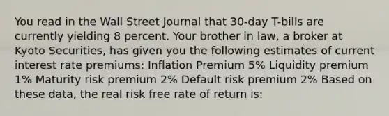 You read in the Wall Street Journal that 30-day T-bills are currently yielding 8 percent. Your brother in law, a broker at Kyoto Securities, has given you the following estimates of current interest rate premiums: Inflation Premium 5% Liquidity premium 1% Maturity risk premium 2% Default risk premium 2% Based on these data, the real risk free rate of return is: