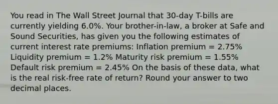 You read in The Wall Street Journal that 30-day T-bills are currently yielding 6.0%. Your brother-in-law, a broker at Safe and Sound Securities, has given you the following estimates of current interest rate premiums: Inflation premium = 2.75% Liquidity premium = 1.2% Maturity risk premium = 1.55% Default risk premium = 2.45% On the basis of these data, what is the real risk-free rate of return? Round your answer to two decimal places.