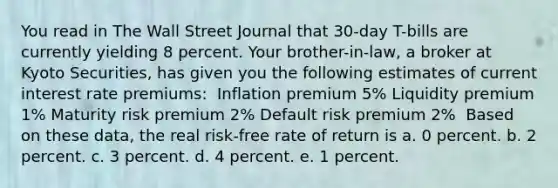 You read in The Wall Street Journal that 30-day T-bills are currently yielding 8 percent. Your brother-in-law, a broker at Kyoto Securities, has given you the following estimates of current interest rate premiums: ​ Inflation premium 5% Liquidity premium 1% Maturity risk premium 2% Default risk premium 2% ​ Based on these data, the real risk-free rate of return is a. 0 percent. b. 2 percent. c. 3 percent. d. 4 percent. e. 1 percent.