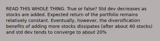 READ THIS WHOLE THING. True or false? Std dev decreases as stocks are added. Expected return of the portfolio remains relatively constant. Eventually, however, the diversification benefits of adding more stocks dissipates (after about 40 stocks) and std dev tends to converge to about 20%