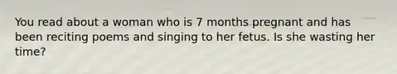 You read about a woman who is 7 months pregnant and has been reciting poems and singing to her fetus. Is she wasting her time?