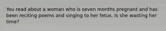 You read about a woman who is seven months pregnant and has been reciting poems and singing to her fetus. Is she wasting her time?