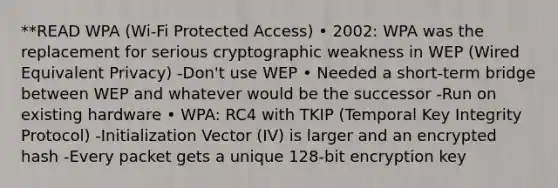 **READ WPA (Wi-Fi Protected Access) • 2002: WPA was the replacement for serious cryptographic weakness in WEP (Wired Equivalent Privacy) -Don't use WEP • Needed a short-term bridge between WEP and whatever would be the successor -Run on existing hardware • WPA: RC4 with TKIP (Temporal Key Integrity Protocol) -Initialization Vector (IV) is larger and an encrypted hash -Every packet gets a unique 128-bit encryption key